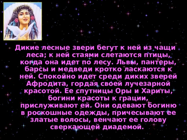 Дикие лесные звери бегут к ней из чащи леса; к ней стаями слетаются птицы, когда она идет по лесу. Львы, пантеры, барсы и медведи кротко ласкаются к ней. Спокойно идет среди диких зверей Афродита, гордая своей лучезарной красотой. Ее спутницы Оры и Хариты, богини красоты к грации, прислуживают ей. Они одевают богиню в роскошные одежды, причесывают ее златые волосы, венчают ее голову сверкающей диадемой.