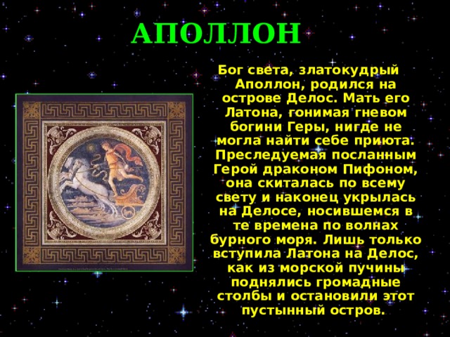 АПОЛЛОН Бог света, златокудрый Аполлон, родился на острове Делос. Мать его Латона, гонимая гневом богини Геры, нигде не могла найти себе приюта. Преследуемая посланным Герой драконом Пифоном, она скиталась по всему свету и наконец укрылась на Делосе, носившемся в те времена по волнах бурного моря. Лишь только вступила Латона на Делос, как из морской пучины поднялись громадные столбы и остановили этот пустынный остров.