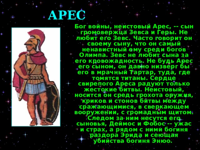 АРЕС  Бог войны, неистовый Арес, -- сын громовержца Зевса и Геры. Не любит его Зевс. Часто говорит он своему сыну, что он самый ненавистный ему среди богов Олимпа. Зевс не любит сына за его кровожадность. Не будь Арес его сыном, он давно низверг бы его в мрачный Тартар, туда, где томятся титаны. Сердце свирепого Ареса радуют только жестокие битвы. Неистовый, носится он средь грохота оружия, криков и стонов битвы между сражающимися, в сверкающем вооружении, с громадным щитом. Следом за ним несутся его сыновья, Деймос и Фобос -- ужас и страх, а рядом с ними богиня раздора Эрида и сеющая убийства богиня Энюо.