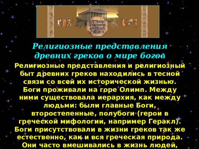 Религиозные представления древних греков о мире богов Религиозные представления и религиозный быт древних греков находились в тесной связи со всей их исторической жизнью. Боги проживали на горе Олимп. Между ними существовала иерархия, как между людьми: были главные Боги, второстепенные, полубоги  (герои в греческой мифологии, например Геракл). Боги присутствовали в жизни греков так же естественно, как и вся греческая природа. Они часто вмешивались в жизнь людей, соперничали друг с другом за влияние на человека.