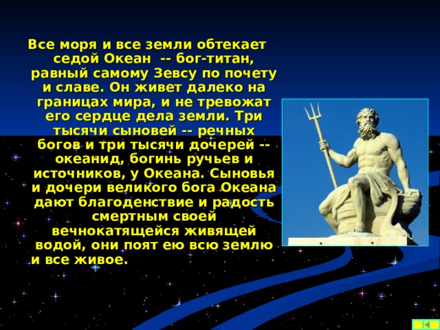 Все моря и все земли обтекает седой Океан -- бог-титан, равный самому Зевсу по почету и славе. Он живет далеко на границах мира, и не тревожат его сердце дела земли. Три тысячи сыновей -- речных богов и три тысячи дочерей -- океанид, богинь ручьев и источников, у Океана. Сыновья и дочери великого бога Океана дают благоденствие и радость смертным своей вечнокатящейся живящей водой, они поят ею всю землю и все живое.