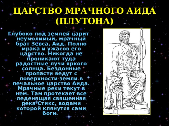 ЦАРСТВО МРАЧНОГО АИДА (ПЛУТОНА) Глубоко под землей царит неумолимый, мрачный брат Зевса, Аид. Полно мрака и ужасов его царство. Никогда не проникают туда радостные лучи яркого солнца. Бездонные пропасти ведут с поверхности земли в печальное царство Аида. Мрачные реки текут в нем. Там протекает все леденящая священная река Стикс, водами которой клянутся сами боги.