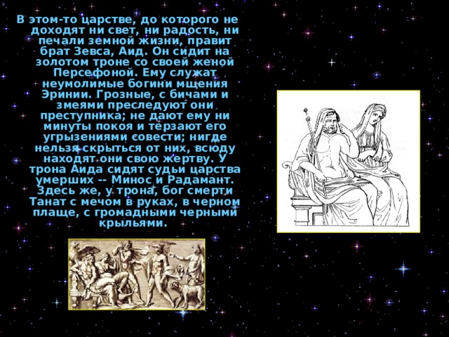 В этом-то царстве, до которого не доходят ни свет, ни радость, ни печали земной жизни, правит брат Зевса, Аид. Он сидит на золотом троне со своей женой Персефоной. Ему служат неумолимые богини мщения Эринии. Грозные, с бичами и змеями преследуют они преступника; не дают ему ни минуты покоя и терзают его угрызениями совести; нигде нельзя скрыться от них, всюду находят они свою жертву. У трона Аида сидят судьи царства умерших -- Минос и Радамант. Здесь же, у трона, бог смерти Танат с мечом в руках, в черном плаще, с громадными черными крыльями.