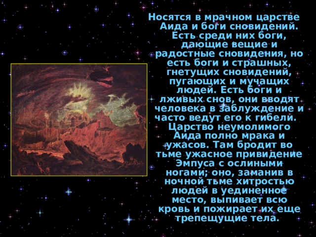 Носятся в мрачном царстве Аида и боги сновидений. Есть среди них боги, дающие вещие и радостные сновидения, но есть боги и страшных, гнетущих сновидений, пугающих и мучащих людей. Есть боги и лживых снов, они вводят человека в заблуждение и часто ведут его к гибели.   Царство неумолимого Аида полно мрака и ужасов. Там бродит во тьме ужасное привидение Эмпуса с ослиными ногами; оно, заманив в ночной тьме хитростью людей в уединенное место, выпивает всю кровь и пожирает их еще трепещущие тела.