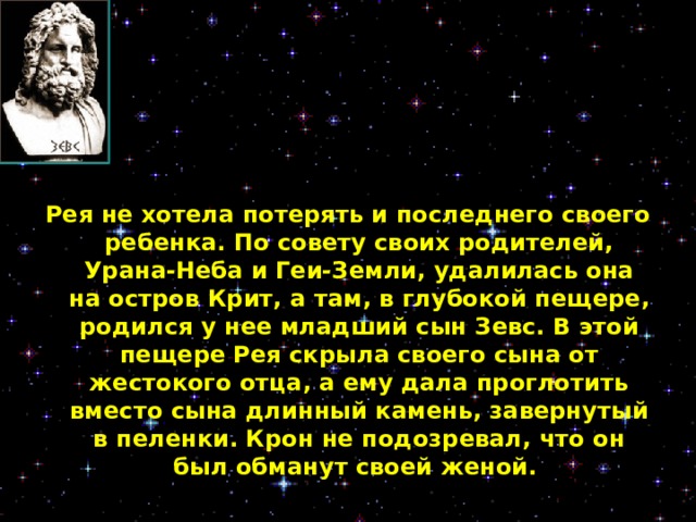 Рея не хотела потерять и последнего своего ребенка. По совету своих родителей, Урана-Неба и Геи-Земли, удалилась она на остров Крит, а там, в глубокой пещере, родился у нее младший сын Зевс. В этой пещере Рея скрыла своего сына от жестокого отца, а ему дала проглотить вместо сына длинный камень, завернутый в пеленки. Крон не подозревал, что он был обманут своей женой.