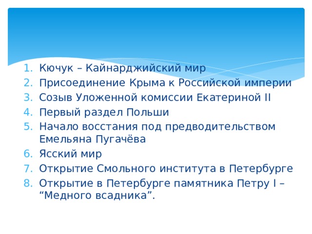 Кючук – Кайнарджийский мир Присоединение Крыма к Российской империи Созыв Уложенной комиссии Екатериной II Первый раздел Польши Начало восстания под предводительством Емельяна Пугачёва Ясский мир Открытие Смольного института в Петербурге Открытие в Петербурге памятника Петру I – “Медного всадника”. 