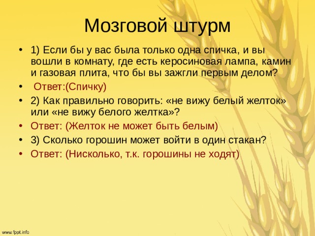 Мозговой штурм 1) Если бы у вас была только одна спичка, и вы вошли в комнату, где есть керосиновая лампа, камин и газовая плита, что бы вы зажгли первым делом?  Ответ:(Спичку) 2) Как правильно говорить: «не вижу белый желток» или «не вижу белого желтка»? Ответ: (Желток не может быть белым)  3) Сколько горошин может войти в один стакан? Ответ: (Нисколько, т.к. горошины не ходят)    