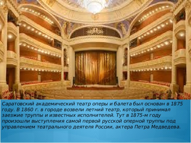 Саратовский академический театр оперы и балета был основан в 1875 году. В 1860 г. в городе возвели летний театр, который принимал заезжие труппы и известных исполнителей. Тут в 1875-м году произошли выступления самой первой русской оперной труппы под управлением театрального деятеля России, актера Петра Медведева. 