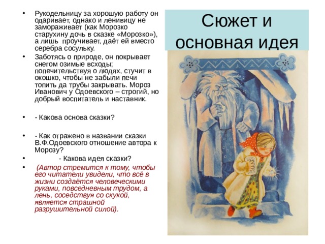 Рукодельницу за хорошую работу он одаривает, однако и ленивицу не замораживает (как Морозко старухину дочь в сказке «Морозко»), а лишь проучивает, даёт ей вместо серебра сосульку. Заботясь о природе, он покрывает снегом озимые всходы; попечительствуя о людях, стучит в окошко, чтобы не забыли печи топить да трубы закрывать. Мороз Иванович у Одоевского – строгий, но добрый воспитатель и наставник.  - Какова основа сказки?  - Как отражено в названии сказки В.Ф.Одоевского отношение автора к Морозу?  - Какова идея сказки?  (Автор стремится к тому, чтобы его читатели увидели, что всё в жизни создаётся человеческими руками, повседневным трудом, а лень, соседствуя со скукой, является страшной разрушительной силой). Сюжет и основная идея 