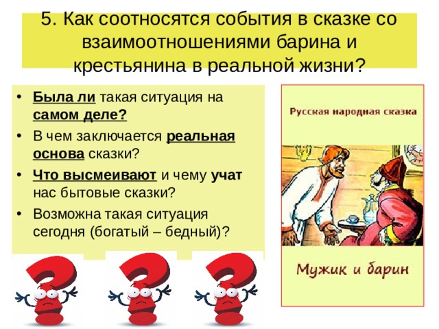 5 . Как соотносятся события в сказке со взаимоотношениями барина и крестьянина в реальной жизни ? Была ли такая ситуация на самом деле ? В чем заключается реальная основа сказки ? Что высмеивают и чему учат нас бытовые сказки ? Возможна такая ситуация сегодня (богатый – бедный) ?    