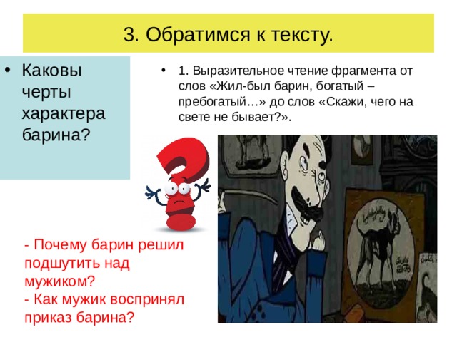 3. Обратимся к тексту. Каковы черты характера барина ? 1. Выразительное чтение фрагмента от слов «Жил-был барин, богатый – пребогатый…» до слов «Скажи, чего на свете не бывает?». - Почему барин решил подшутить над мужиком? - Как мужик воспринял приказ барина? 