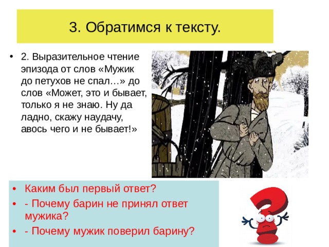 3. Обратимся к тексту. 2. Выразительное чтение эпизода от слов «Мужик до петухов не спал…» до слов «Может, это и бывает, только я не знаю. Ну да ладно, скажу наудачу, авось чего и не бывает!» Каким был первый ответ? - Почему барин не принял ответ мужика? - Почему мужик поверил барину?  