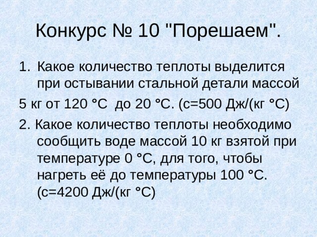 Конкурс № 10 ''Порешаем''. Какое количество теплоты выделится при остывании стальной детали массой 5 кг от 120 ° С до 20 ° С. (с=500 Дж/(кг ° С) 2. Какое количество теплоты необходимо сообщить воде массой 10 кг взятой при температуре 0 ° С, для того, чтобы нагреть её до температуры 100 ° С. (с=4200 Дж/(кг ° С) 