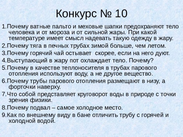 Конкурс № 10 1.Почему ватные пальто и меховые шапки предохраняют тело человека и от мороза и от сильной жары. При какой температуре имеет смысл надевать такую одежду в жару. 2.Почему тяга в печных трубах зимой больше, чем летом. 3.Почему горячий чай остывает скорее, если на него дуют. 4.Выступающий в жару пот охлаждает тело. Почему? 5.Почему в качестве теплоносителя в трубах парового отопления используют воду, а не другое вещество. 6.Почему трубы парового отопления размещают в низу, а форточки наверху. 7.Что собой представляет круговорот воды в природе с точки зрения физики. 8.Почему подвал – самое холодное место. 9.Как по внешнему виду в бане отличить трубу с горячей и холодной водой. 