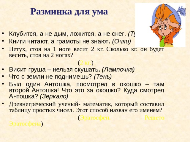  Разминка для ума Клубится, а не дым, ложится, а не снег . (Туман)  Книги читают, а грамоты не знают . (Очки) Петух, стоя на 1 ноге весит 2 кг. Сколько кг. он будет весить, стоя на 2 ногах?      ( 2 кг. ) Висит груша – нельзя скушать .  (Лампочка) Что с земли не поднимешь? (Тень)  Был один Антошка, посмотрел в окошко – там второй  Антошка! Что это за окошко? Куда смотрел Антошка? (Зеркало)  Древнегреческий ученый- математик, который составил таблицу простых чисел. Этот способ назван его именем?      ( Эратосфен. Решето Эратосфена ) 