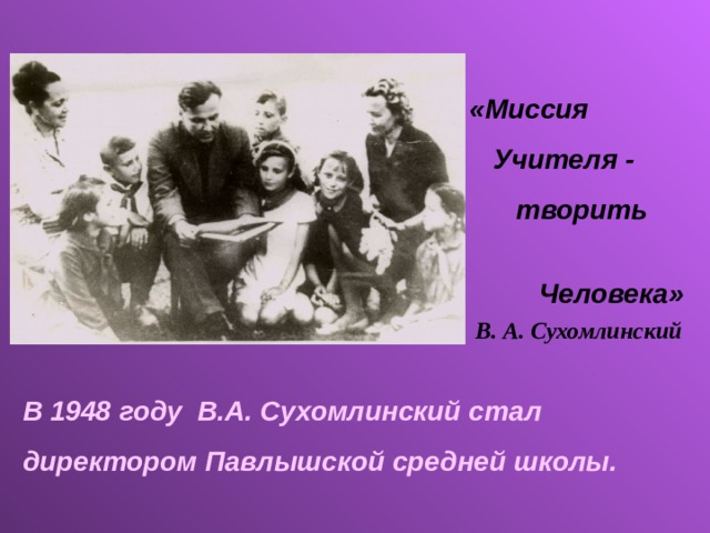 «Миссия  Учителя -  творить  Человека» В. А. Сухомлинский В 1948 году В.А. Сухомлинский стал директором Павлышской средней школы.  
