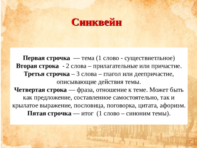 Синквейн Первая строчка   — тема (1 слово - существиетльное) Вторая строка   - 2 слова – прилагательные или причастие. Третья строчка – 3 слова – глагол или деепричастие, описывающие действия темы. Четвертая строка  — фраза, отношение к теме. Может быть как предложение, составленное самостоятельно, так и крылатое выражение, пословица, поговорка, цитата, афоризм. Пятая строчка  — итог (1 слово – синоним темы).