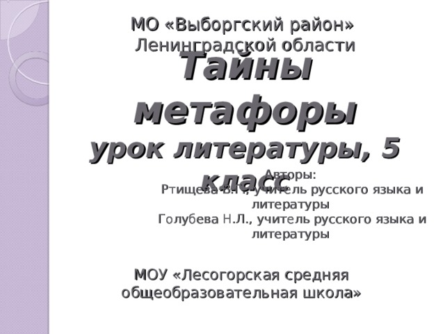 МО «Выборгский район» Ленинградской области Тайны метафоры  урок литературы, 5 класс Авторы: Ртищева В.Г., учитель русского языка и литературы Голубева Н.Л., учитель русского языка и литературы МОУ «Лесогорская средняя общеобразовательная школа»