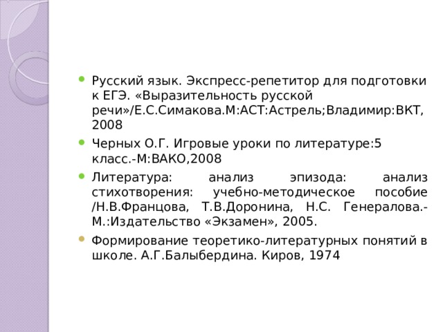 Русский язык. Экспресс-репетитор для подготовки к ЕГЭ. «Выразительность русской речи»/Е.С.Симакова.М:АСТ:Астрель;Владимир:ВКТ,2008 Черных О.Г. Игровые уроки по литературе:5 класс.-М:ВАКО,2008 Литература: анализ эпизода: анализ стихотворения: учебно-методическое пособие /Н.В.Францова, Т.В.Доронина, Н.С. Генералова.-М.:Издательство «Экзамен», 2005. Формирование теоретико-литературных понятий в школе. А.Г.Балыбердина. Киров, 1974