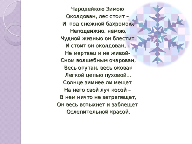 Чародейкою Зимою Околдован, лес стоит – И под снежной бахромою, Неподвижно, немою, Чудной жизнью он блестит. И стоит он околдован, - Не мертвец и не живой- Сном волшебным очарован, Весь опутан, весь окован Легкой цепью пуховой… Солнце зимнее ли мещет На него свой луч косой – В нем ничто не затрепещет, Он весь вспыхнет и заблещет Ослепительной красой.