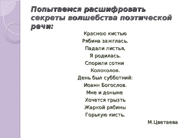 Попытаемся расшифровать секреты волшебства поэтической речи: Красною кистью Рябина зажглась. Падали листья, Я родилась. Спорили сотни Колоколов. День был субботний: Иоанн Богослов. Мне и доныне Хочется грызть Жаркой рябины Горькую кисть. М.Цветаева