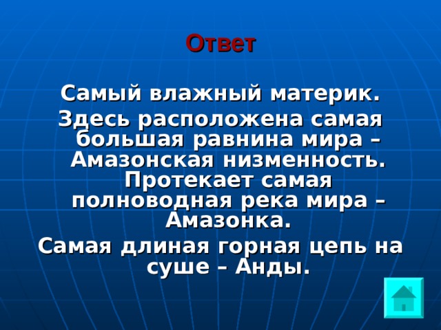 Ответ Самый влажный материк. Здесь расположена самая большая равнина мира – Амазонская низменность. Протекает самая полноводная река мира – Амазонка. Самая длиная горная цепь на суше – Анды. 