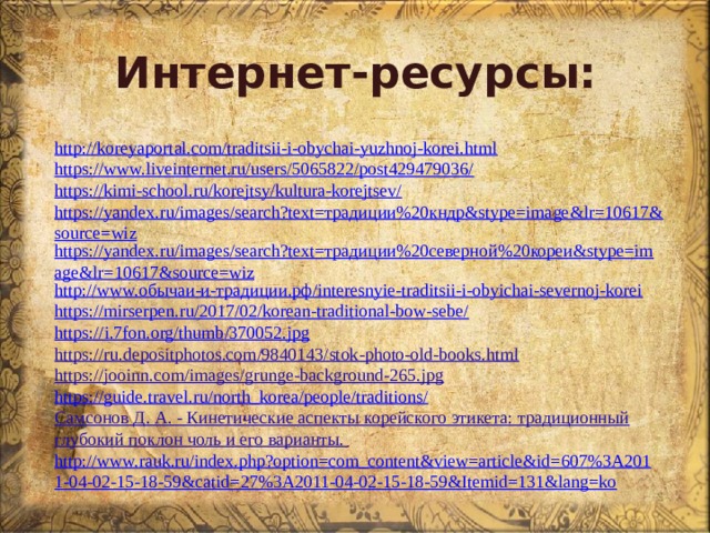 Интернет-ресурсы: http://koreyaportal.com/traditsii-i-obychai-yuzhnoj-korei.html https://www.liveinternet.ru/users/5065822/post429479036/ https://kimi-school.ru/korejtsy/kultura-korejtsev/ https://yandex.ru/images/search?text=традиции%20кндр&stype=image&lr=10617&source=wiz https://yandex.ru/images/search?text=традиции%20северной%20кореи&stype=image&lr=10617&source=wiz http://www.обычаи-и-традиции.рф/interesnyie-traditsii-i-obyichai-severnoj-korei https://mirserpen.ru/2017/02/korean-traditional-bow-sebe/ https:// i .7 fon . org / thumb /370052. jpg https://ru.depositphotos.com/9840143/stok-photo-old-books.html https://jooinn.com/images/grunge-background-265.jpg https://guide.travel.ru/north_korea/people/traditions/ Самсонов Д. А. - Кинетические аспекты корейского этикета: традиционный глубокий поклон чоль и его варианты. http://www.rauk.ru/index.php?option=com_content&view=article&id=607%3A2011-04-02-15-18-59&catid=27%3A2011-04-02-15-18-59&Itemid=131&lang=ko 
