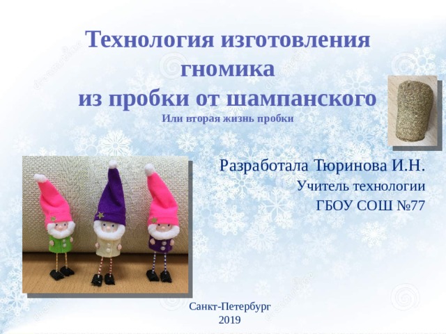 Технология изготовления  гномика из пробки от шампанского Или вторая жизнь пробки Разработала Тюринова И.Н. Учитель технологии ГБОУ СОШ №77 Санкт-Петербург 2019 