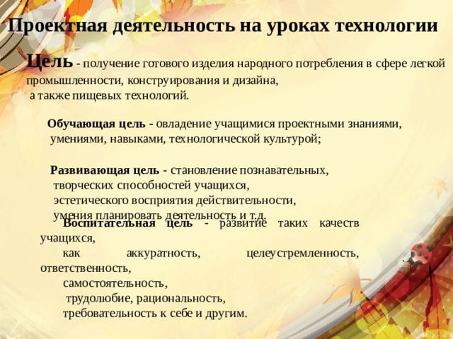 Проектная деятельность на уроках технологии Цель - получение готового изделия народного потребления в сфере легкой промышленности, конструирования и дизайна,  а также пищевых технологий. Обучающая цель - овладение учащимися проектными знаниями,  умениями, навыками, технологической культурой; Развивающая цель - становление познавательных,  творческих способностей учащихся,  эстетического восприятия действительности,  умения планировать деятельность и т.д. Воспитательная цель - развитие таких качеств учащихся, как аккуратность, целеустремленность, ответственность, самостоятельность,  трудолюбие, рациональность, требовательность к себе и другим. 