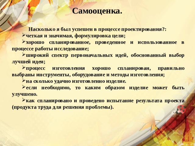 Самооценка.  Насколько я был успешен в процессе проектирования?: четкая и значимая, формулировка цели; хорошо спланированное, проведенное и использованное в процессе работы исследование; широкий спектр первоначальных идей, обоснованный выбор лучшей идеи; процесс изготовления хорошо спланирован, правильно выбраны инструменты, оборудование и методы изготовления; на сколько удачно изготовленно изделие. если необходимо, то каким образом изделие может быть улучшено. как спланировано и проведено испытание результата проекта (продукта труда для решения проблемы). 
