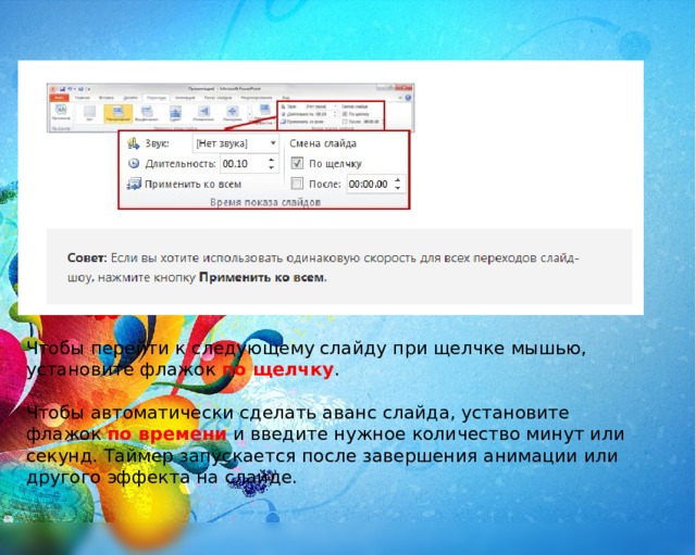 Чтобы перейти к следующему слайду при щелчке мышью, установите флажок   по щелчку . Чтобы автоматически сделать аванс слайда, установите флажок по времени и введите нужное количество минут или секунд. Таймер запускается после завершения анимации или другого эффекта на слайде. 