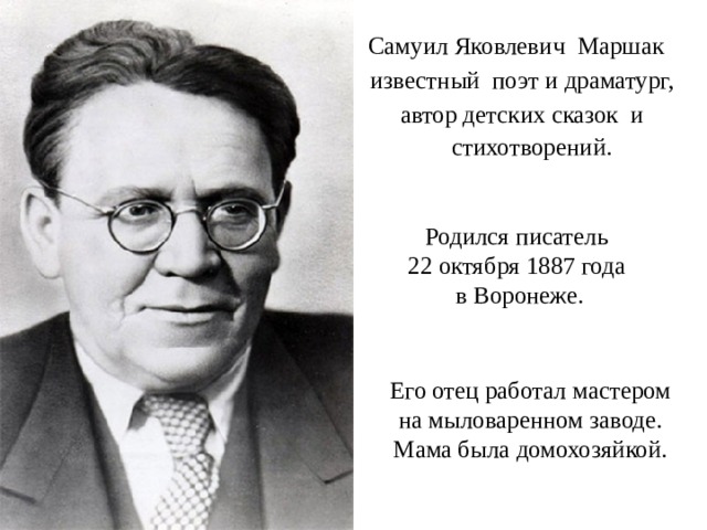 Самуил Яковлевич Маршак известный  поэт и драматург, автор детских сказок и стихотворений.  Родился писатель 22 октября 1887 года в Воронеже. Его отец работал мастером на мыловаренном заводе. Мама была домохозяйкой. 