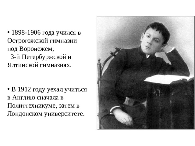  1898-1906 года учился в Острогожской гимназии под Воронежем, 3-й Петербуржской и Ялтинской гимназиях.  В 1912 году уехал учиться в Англию сначала в Политтехникуме, затем в Лондонском университете. 