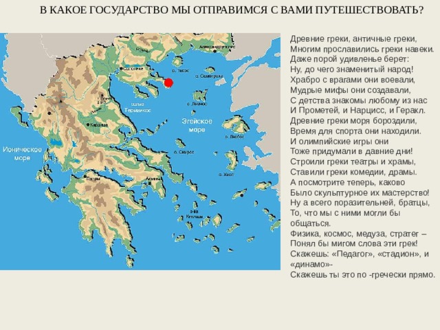В КАКОЕ ГОСУДАРСТВО МЫ ОТПРАВИМСЯ С ВАМИ ПУТЕШЕСТВОВАТЬ? Древние греки, античные греки, Многим прославились греки навеки. Даже порой удивленье берет: Ну, до чего знаменитый народ! Храбро с врагами они воевали, Мудрые мифы они создавали, С детства знакомы любому из нас И Прометей, и Нарцисс, и Геракл. Древние греки моря бороздили, Время для спорта они находили. И олимпийские игры они Тоже придумали в давние дни! Строили греки театры и храмы, Ставили греки комедии, драмы. А посмотрите теперь, каково Было скульптурное их мастерство! Ну а всего поразительней, братцы, То, что мы с ними могли бы общаться. Физика, космос, медуза, стратег – Понял бы мигом слова эти грек! Скажешь: «Педагог», «стадион», и «динамо»- Скажешь ты это по -гречески прямо.  