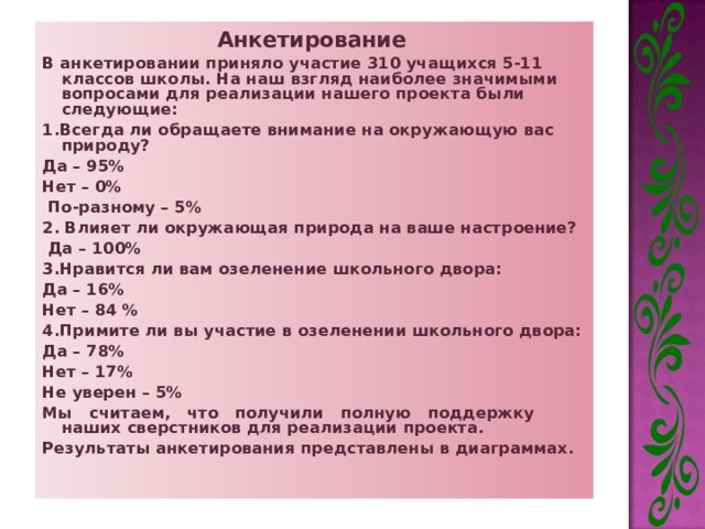 Анкетирование  В анкетировании приняло участие 310 учащихся 5-11 классов школы. На наш взгляд наиболее значимыми вопросами для реализации нашего проекта были следующие: 1.Всегда ли обращаете внимание на окружающую вас природу? Да – 95% Нет – 0%  По-разному – 5% 2. Влияет ли окружающая природа на ваше настроение?  Да – 100% 3.Нравится ли вам озеленение школьного двора: Да – 16% Нет – 84 % 4.Примите ли вы участие в озеленении школьного двора: Да – 78% Нет – 17% Не уверен – 5% Мы считаем, что получили полную поддержку наших сверстников для реализации проекта. Результаты анкетирования представлены в диаграммах. 