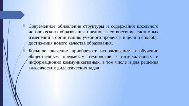 Современное обновление структуры и содержания школьного исторического образования предполагает внесение системных изменений в организацию учебного процесса, в цели и способы достижения нового качества образования. Большое значение приобретает использование в обучении общественным предметам технологий - интерактивных и информационно коммуникативных, в том числе и для решения классических дидактических задач. 