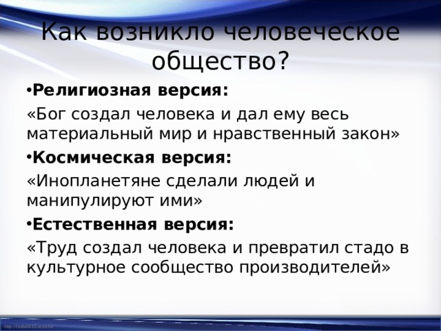 Как возникло человеческое общество? Религиозная версия:  «Бог создал человека и дал ему весь материальный мир и нравственный закон» Космическая версия: «Инопланетяне сделали людей и манипулируют ими» Естественная версия: «Труд создал человека и превратил стадо в культурное сообщество производителей» 