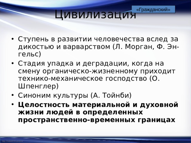 «Гражданский» Цивилизация Ступень в развитии человечества вслед за дикостью и варварством (Л. Морган, Ф. Эн-гельс) Стадия упадка и деградации, когда на смену органическо-жизненному приходит технико-механическое господство (О. Шпенглер) Синоним культуры (А. Тойнби) Целостность материальной и духовной жизни людей в определенных пространственно-временных границах 