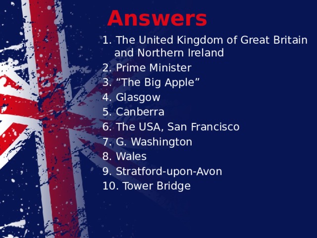Answers 1. The United Kingdom of Great Britain and Northern Ireland 2. Prime Minister 3. “The Big Apple” 4. Glasgow 5. Canberra 6. The USA, San Francisco 7. G. Washington 8. Wales 9. Stratford-upon-Avon 10. Tower Bridge