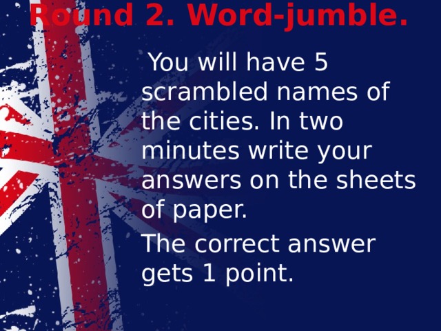Round 2. Word-jumble.    You will have 5 scrambled names of the cities. In two minutes write your answers on the sheets of paper.  The correct answer gets 1 point.