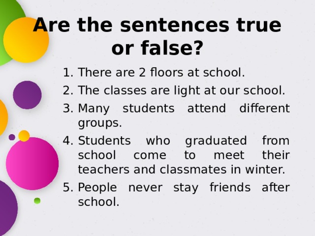 Are the sentences true or false? There are 2 floors at school. The classes are light at our school. Many students attend different groups. Students who graduated from school come to meet their teachers and classmates in winter. People never stay friends after school. 
