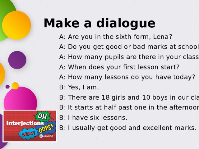 Make a dialogue A: Are you in the sixth form, Lena? A: Do you get good or bad marks at school? A: How many pupils are there in your class? A: When does your first lesson start? A: How many lessons do you have today? B: Yes, I am. B: There are 18 girls and 10 boys in our class. B: It starts at half past one in the afternoon. B: I have six lessons. B: I usually get good and excellent marks. 