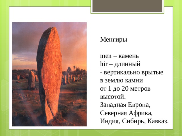 Менгиры   men – камень  hir – длинный  - вертикально врытые  в землю камни  от 1 до 20 метров высотой.  Западная Европа, Северная Африка, Индия, Сибирь, Кавказ.   