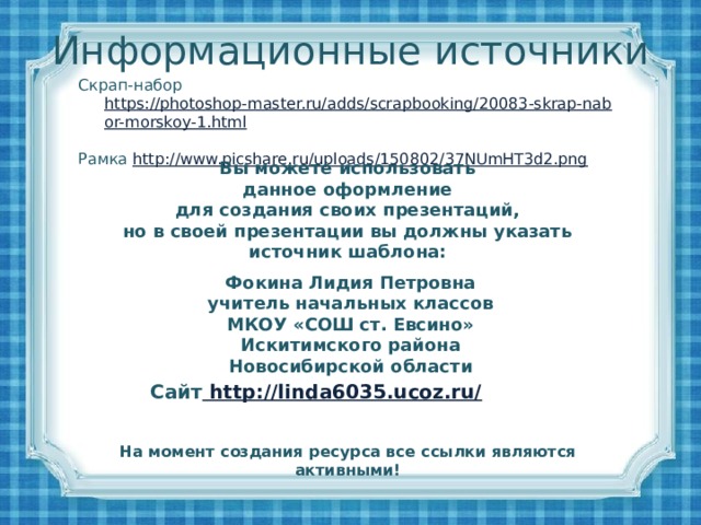 Информационные источники Скрап-набор https://photoshop-master.ru/adds/scrapbooking/20083-skrap-nabor-morskoy-1.html  Рамка http://www.picshare.ru/uploads/150802/37NUmHT3d2.png  Вы можете использовать данное оформление для создания своих презентаций, но в своей презентации вы должны указать источник шаблона:  Фокина Лидия Петровна учитель начальных классов МКОУ «СОШ ст. Евсино» Искитимского района Новосибирской области Сайт http://linda6035.ucoz.ru/  На момент создания ресурса все ссылки являются активными!