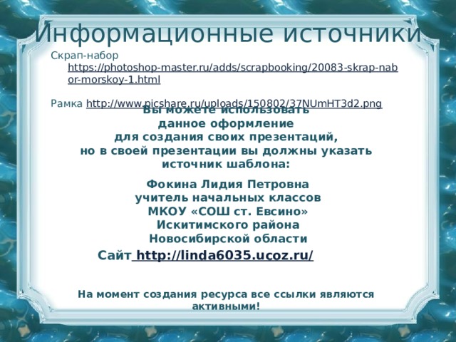 Информационные источники Скрап-набор https://photoshop-master.ru/adds/scrapbooking/20083-skrap-nabor-morskoy-1.html  Рамка http://www.picshare.ru/uploads/150802/37NUmHT3d2.png  Вы можете использовать данное оформление для создания своих презентаций, но в своей презентации вы должны указать источник шаблона:  Фокина Лидия Петровна учитель начальных классов МКОУ «СОШ ст. Евсино» Искитимского района Новосибирской области Сайт http://linda6035.ucoz.ru/  На момент создания ресурса все ссылки являются активными!