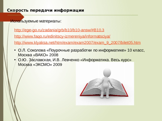 Скорость передачи информации Используемые материалы: О.Л. Соколова «Поурочные разработки по информатике» 10 класс, Москва «ВАКО» 2008 О.Ю. Заславская, И.В. Левченко «Информатика. Весь курс» Москва «ЭКСМО» 2009 