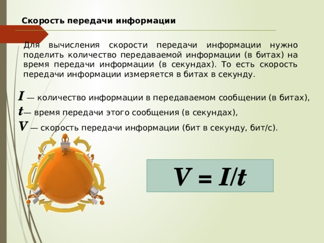 Скорость передачи информации Для вычисления скорости передачи информации нужно поделить количество передаваемой информации (в битах) на время передачи информации (в секундах). То есть скорость передачи информации измеряется в битах в секунду. I  — количество информации в передаваемом сообщении (в битах), t — время передачи этого сообщения (в секундах), V  — скорость передачи информации (бит в секунду, бит/с). V = I/t 