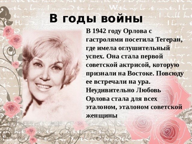 В годы войны В 1942 году Орлова с гастролями посетила Тегеран, где имела оглушительный успех. Она стала первой советской актрисой, которую признали на Востоке. Повсюду ее встречали на ура. Неудивительно Любовь Орлова стала для всех эталоном, эталоном советской женщины 