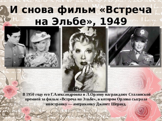 И снова фильм «Встреча на Эльбе», 1949   В 1950 году его Г.Александровна и Л.Орлову награждают Сталинской премией за фильм «Встреча на Эльбе», в котором Орлова сыграла иностранку — американку Джанет Шервуд. 