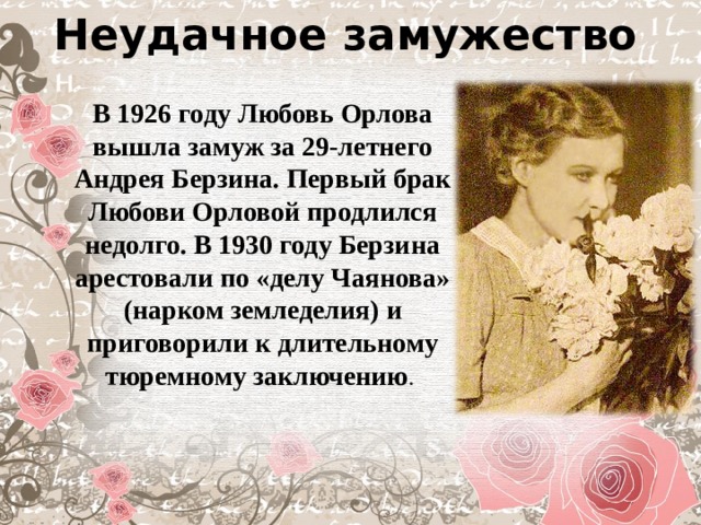 Неудачное замужество В 1926 году Любовь Орлова вышла замуж за 29-летнего Андрея Берзина. Первый брак Любови Орловой продлился недолго. В 1930 году Берзина арестовали по «делу Чаянова» (нарком земледелия) и приговорили к длительному тюремному заключению .  